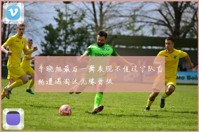 李晓旭最后一舞表现不佳辽宁队首轮遭遇淘汰无缘晋级