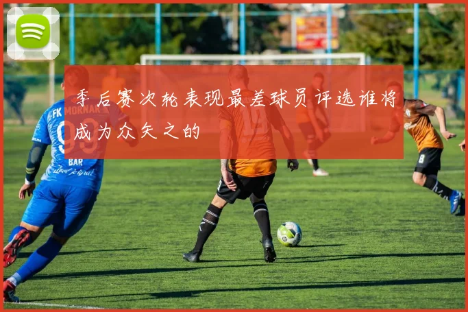 季后赛次轮表现最差球员评选谁将成为众矢之的