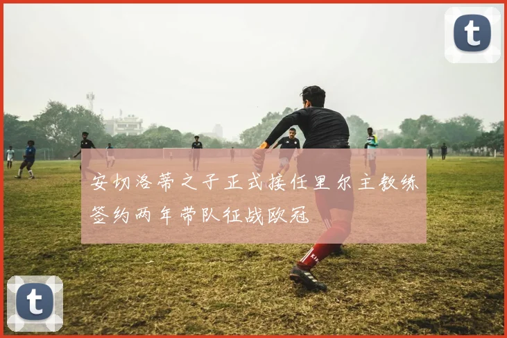 安切洛蒂之子正式接任里尔主教练签约两年带队征战欧冠