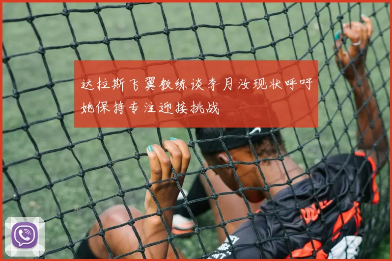 达拉斯飞翼教练谈李月汝现状呼吁她保持专注迎接挑战