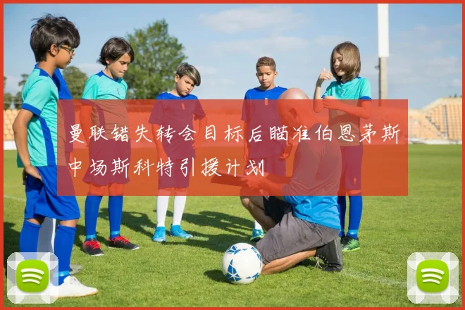 曼联错失转会目标后瞄准伯恩茅斯中场斯科特引援计划