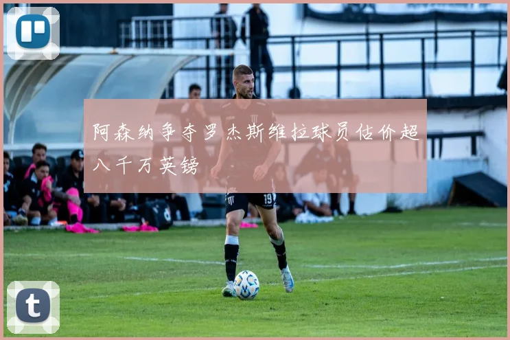 阿森纳争夺罗杰斯维拉球员估价超八千万英镑