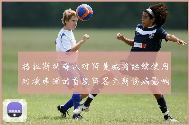 格拉斯纳确认对阵曼城将继续使用对埃弗顿的首发阵容无新伤病影响