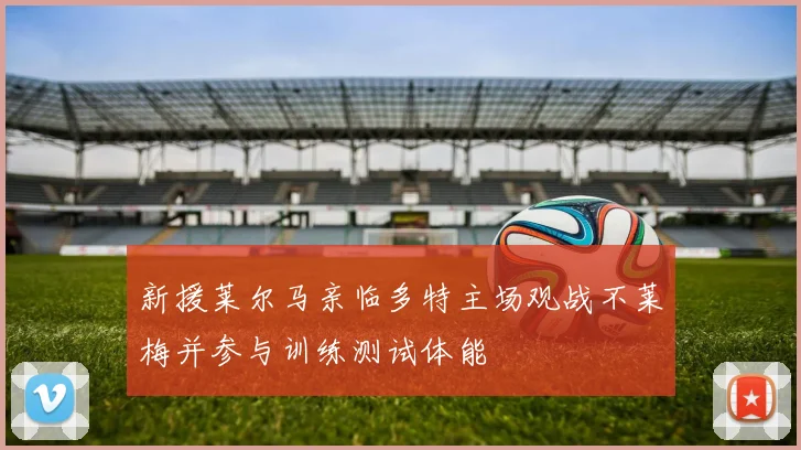 新援莱尔马亲临多特主场观战不莱梅并参与训练测试体能