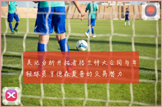 美记分析开拓者格兰特大合同与年轻球员亨德森夏普的交易潜力