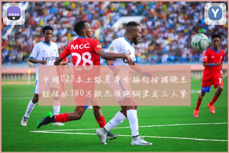 中超U23本土球员身价排行榜揭晓王钰栋以180万欧元领跑铜梁龙三人紧随其后