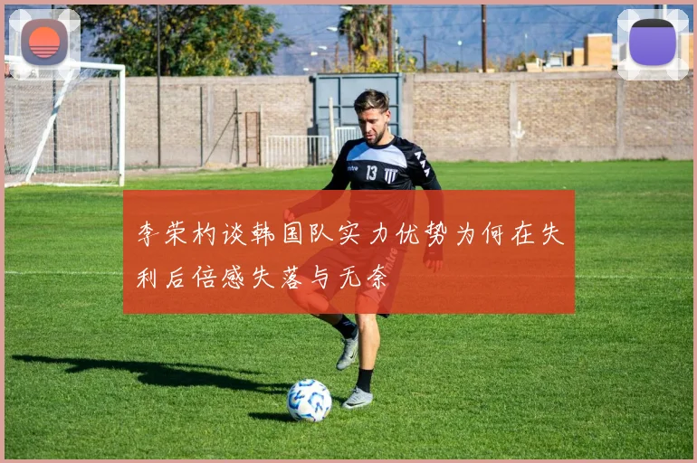 李荣杓谈韩国队实力优势为何在失利后倍感失落与无奈