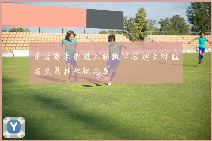 季后赛未能进入轮换阵容迪克对猛龙交易持积极态度