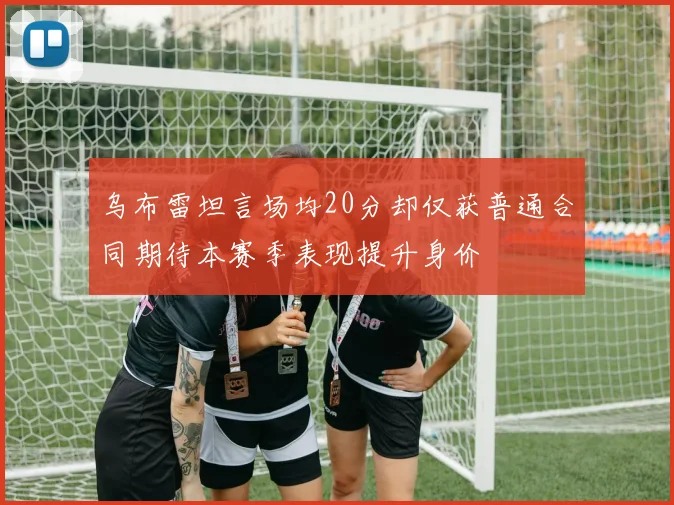 乌布雷坦言场均20分却仅获普通合同期待本赛季表现提升身价